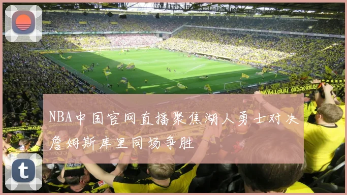 NBA中国官网直播聚焦湖人勇士对决詹姆斯库里同场争胜
