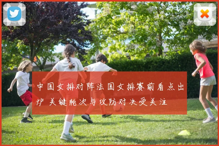 中国女排对阵法国女排赛前看点出炉 关键轮次与攻防对决受关注
