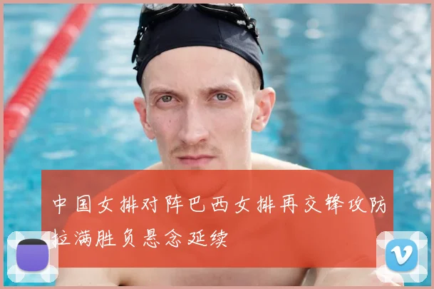 中国女排对阵巴西女排再交锋攻防拉满胜负悬念延续