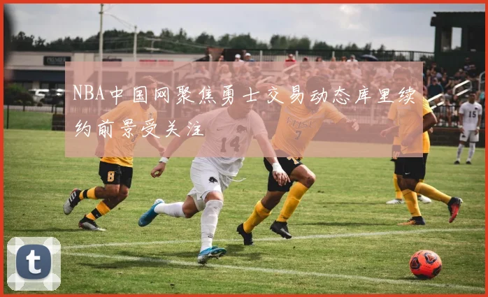 NBA中国网聚焦勇士交易动态库里续约前景受关注