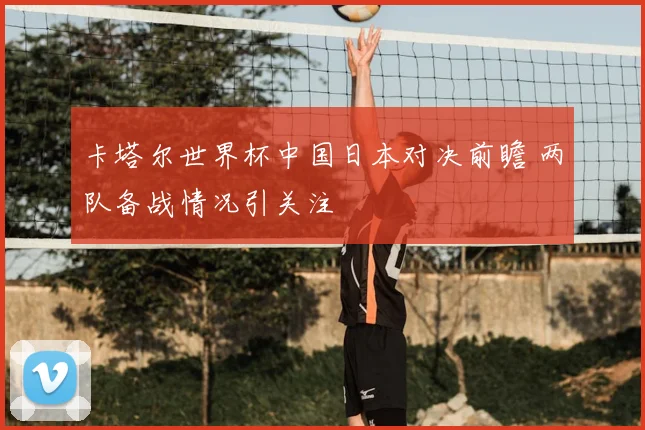 卡塔尔世界杯中国日本对决前瞻 两队备战情况引关注