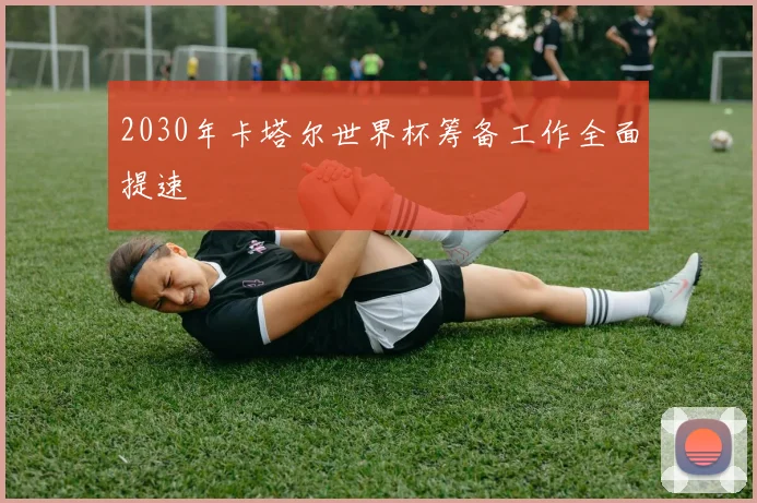2030年卡塔尔世界杯筹备工作全面提速