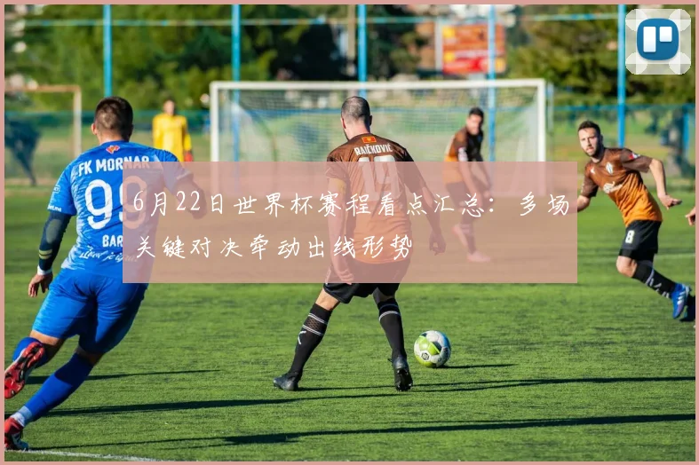 6月22日世界杯赛程看点汇总：多场关键对决牵动出线形势